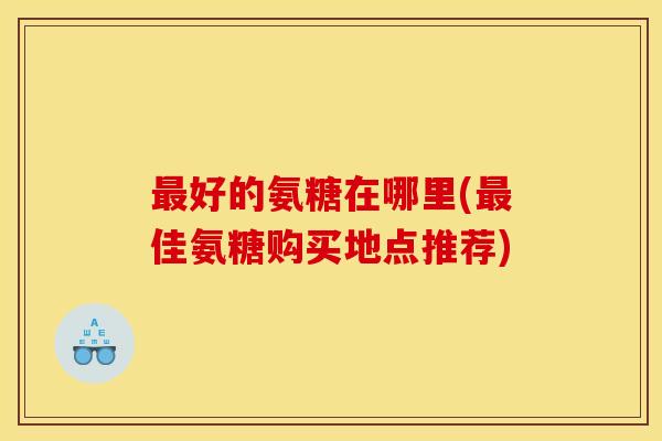 最好的氨糖在哪里(最佳氨糖购买地点推荐)