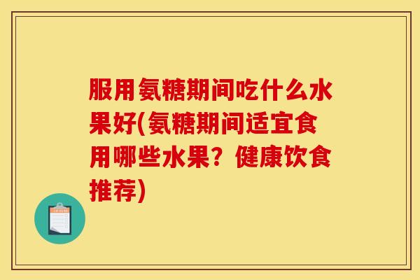 服用氨糖期间吃什么水果好(氨糖期间适宜食用哪些水果？健康饮食推荐)