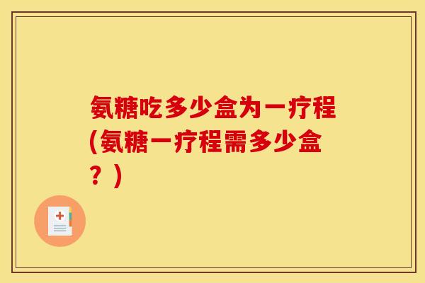 氨糖吃多少盒为一疗程(氨糖一疗程需多少盒？)