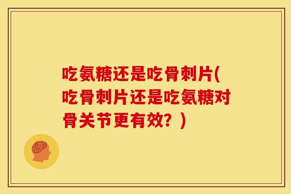 吃氨糖还是吃骨刺片(吃骨刺片还是吃氨糖对骨关节更有效?)-第1张图片-关节骑士 吃氨糖还是吃骨刺片(吃骨刺片还是吃氨糖对骨关节更有效?)-第1张图片-关节骑士