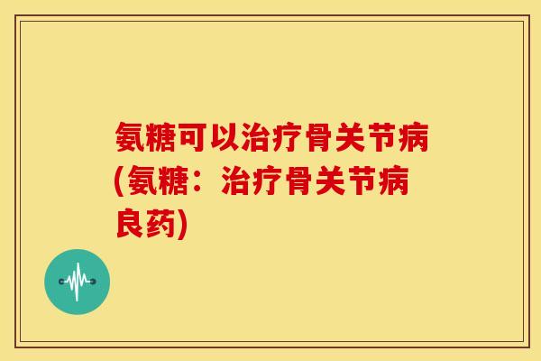 氨糖可以治疗骨关节病(氨糖：治疗骨关节病良药)