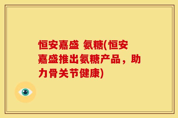恒安嘉盛 氨糖(恒安嘉盛推出氨糖产品，助力骨关节健康)