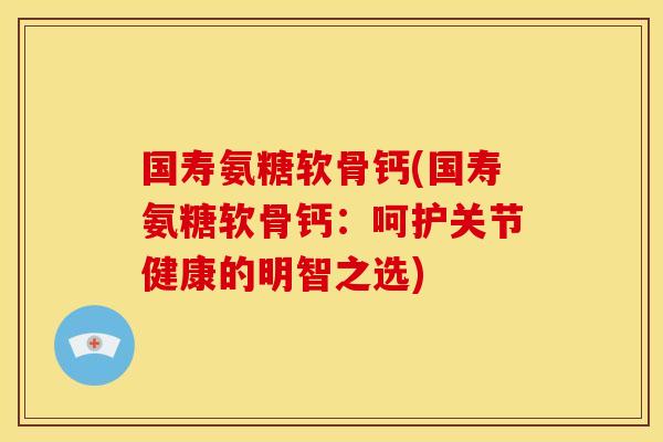 国寿氨糖软骨钙(国寿氨糖软骨钙：呵护关节健康的明智之选)