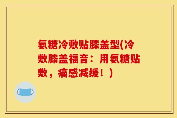 氨糖冷敷贴膝盖型(冷敷膝盖福音：用氨糖贴敷，痛感减缓！)