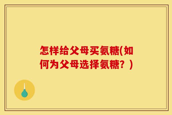 怎样给父母买氨糖(如何为父母选择氨糖？)