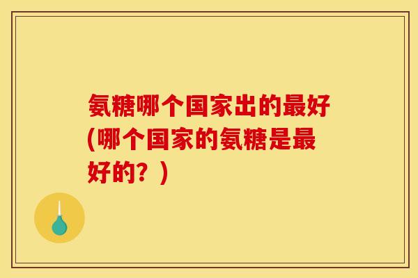 氨糖哪个国家出的最好(哪个国家的氨糖是最好的？)