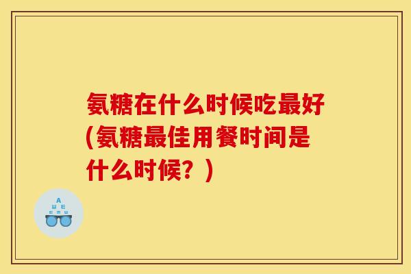 氨糖在什么时候吃最好(氨糖最佳用餐时间是什么时候？)