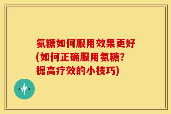 氨糖如何服用效果更好(如何正确服用氨糖？提高疗效的小技巧)