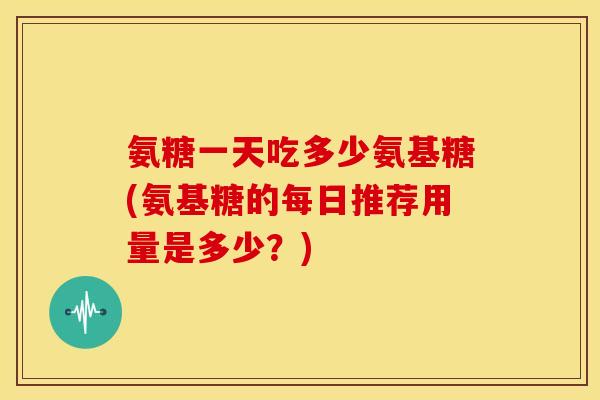 氨糖一天吃多少氨基糖(氨基糖的每日推荐用量是多少？)