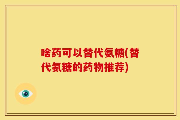 啥药可以替代氨糖(替代氨糖的药物推荐)
