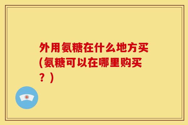 外用氨糖在什么地方买(氨糖可以在哪里购买?)-第1张图片-关节骑士 外用氨糖在什么地方买(氨糖可以在哪里购买?)-第1张图片-关节骑士