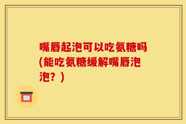 嘴唇起泡可以吃氨糖吗(能吃氨糖缓解嘴唇泡泡？)