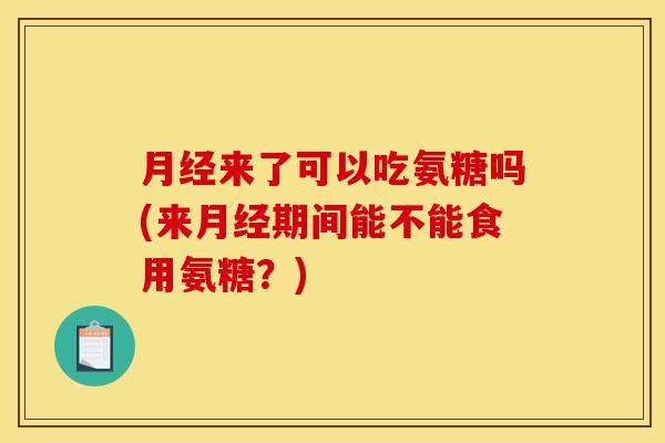 月经来了可以吃氨糖吗(来月经期间能不能食用氨糖？)-第1张图片-关节骑士