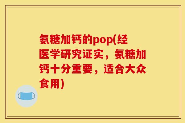 氨糖加钙的pop(经医学研究证实，氨糖加钙十分重要，适合大众食用)