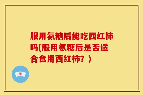 服用氨糖后能吃西红柿吗(服用氨糖后是否适合食用西红柿？)