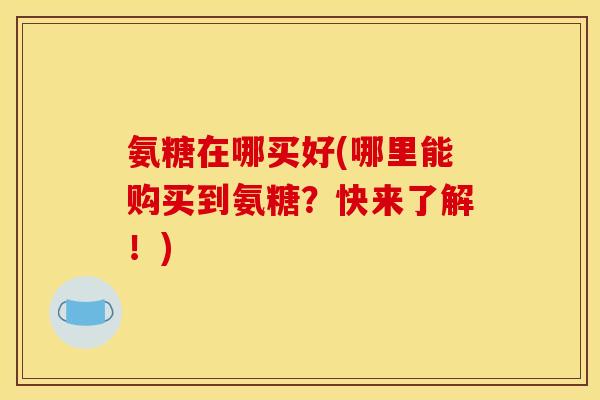 氨糖在哪买好(哪里能购买到氨糖？快来了解！)