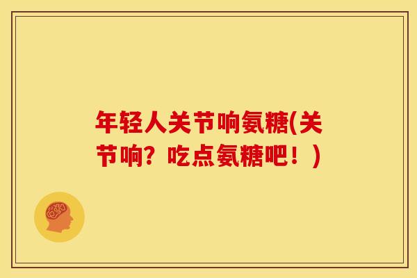 年轻人关节响氨糖(关节响？吃点氨糖吧！)