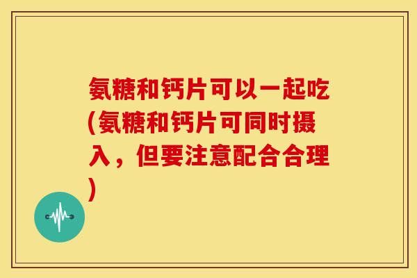 氨糖和钙片可以一起吃(氨糖和钙片可同时摄入，但要注意配合合理)
