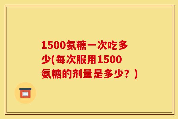 1500氨糖一次吃多少(每次服用1500氨糖的剂量是多少?)-第1张图片-关节骑士 1500氨糖一次吃多少(每次服用1500氨糖的剂量是多少?)-第1张图片-关节骑士