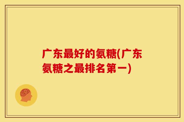 广东最好的氨糖(广东氨糖之最排名第一)