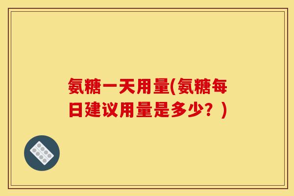 氨糖一天用量(氨糖每日建议用量是多少？)