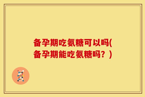 备孕期吃氨糖可以吗(备孕期能吃氨糖吗？)