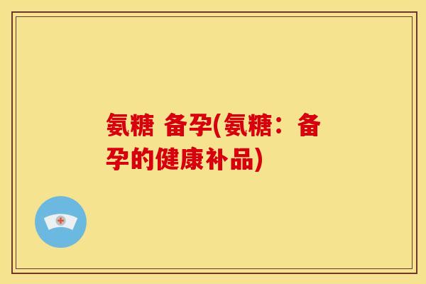 氨糖 备孕(氨糖:备孕的健康补品)-第1张图片-关节骑士 氨糖 备孕(氨糖:备孕的健康补品)-第1张图片-关节骑士