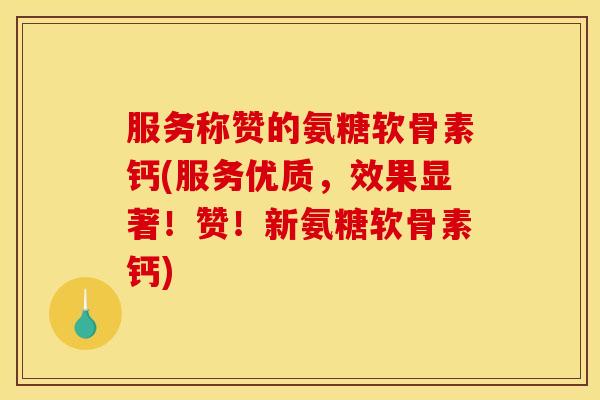 服务称赞的氨糖软骨素钙(服务优质，效果显著！赞！新氨糖软骨素钙)