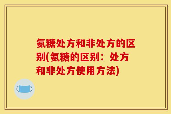 氨糖处方和非处方的区别(氨糖的区别：处方和非处方使用方法)