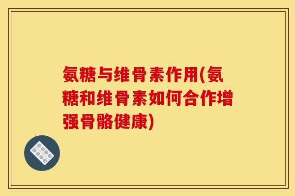氨糖与维骨素作用(氨糖和维骨素如何合作增强骨骼健康)