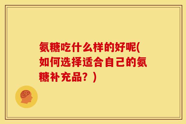 氨糖吃什么样的好呢(如何选择适合自己的氨糖补充品？)