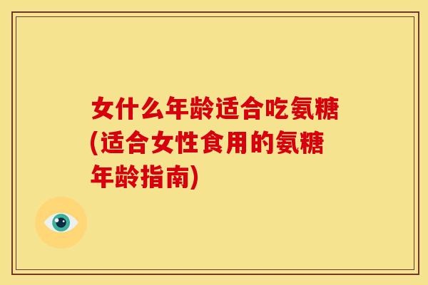 女什么年龄适合吃氨糖(适合女性食用的氨糖年龄指南)-第1张图片-关节骑士