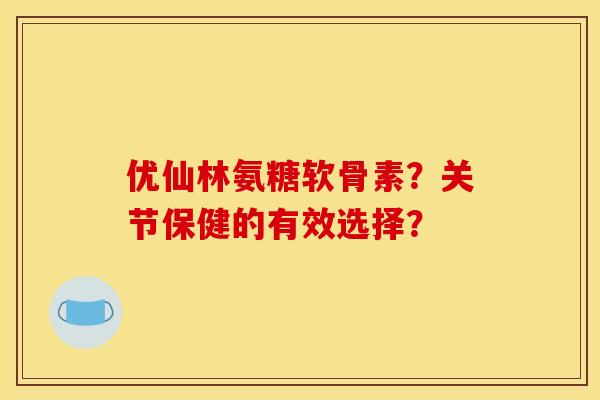 优仙林氨糖软骨素？关节保健的有效选择？