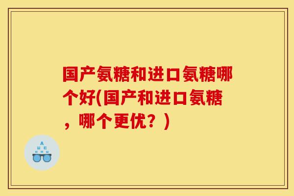国产氨糖和进口氨糖哪个好(国产和进口氨糖，哪个更优？)