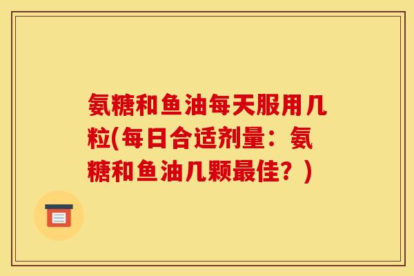 氨糖和鱼油每天服用几粒(每日合适剂量：氨糖和鱼油几颗最佳？)