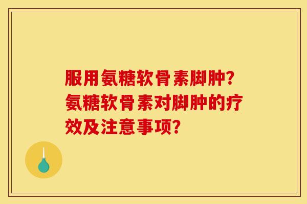 服用氨糖软骨素脚肿？氨糖软骨素对脚肿的疗效及注意事项？