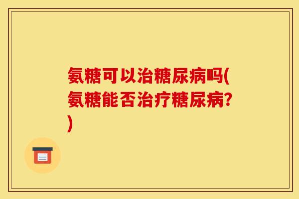 氨糖可以治糖尿病吗(氨糖能否治疗糖尿病？)