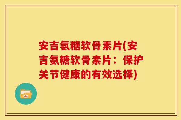 安吉氨糖软骨素片(安吉氨糖软骨素片：保护关节健康的有效选择)