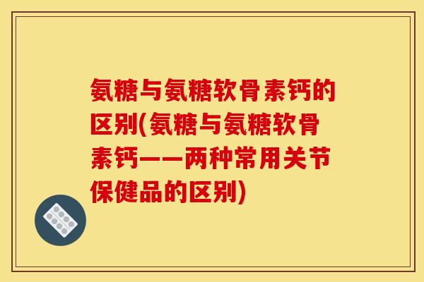氨糖与氨糖软骨素钙的区别(氨糖与氨糖软骨素钙——两种常用关节保健品的区别)