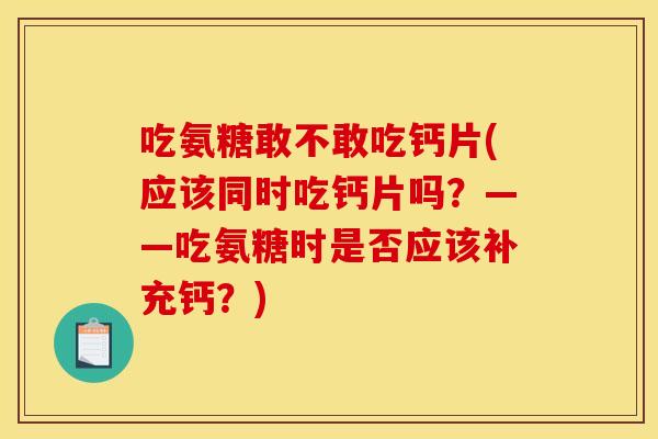吃氨糖敢不敢吃钙片(应该同时吃钙片吗？——吃氨糖时是否应该补充钙？)