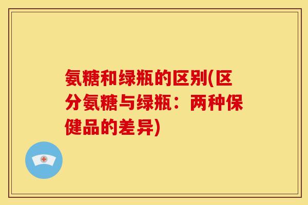 氨糖和绿瓶的区别(区分氨糖与绿瓶：两种保健品的差异)