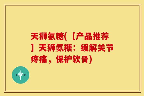 天狮氨糖(【产品推荐】天狮氨糖：缓解关节疼痛，保护软骨)