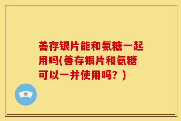 善存银片能和氨糖一起用吗(善存银片和氨糖可以一并使用吗？)