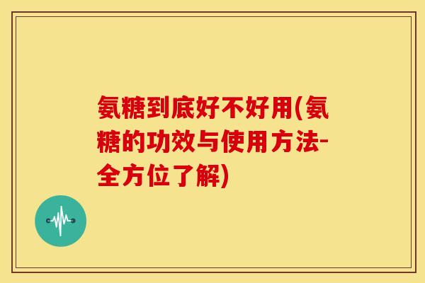 氨糖到底好不好用(氨糖的功效与使用方法-全方位了解)