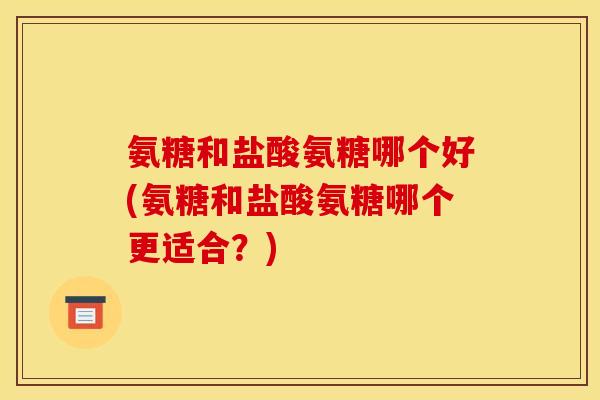 氨糖和盐酸氨糖哪个好(氨糖和盐酸氨糖哪个更适合？)
