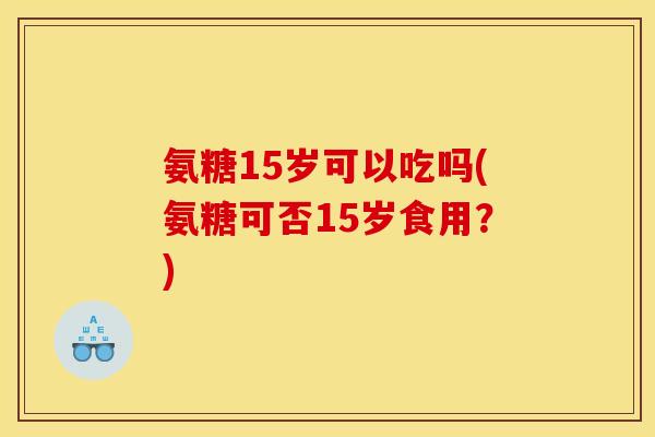 氨糖15岁可以吃吗(氨糖可否15岁食用？)