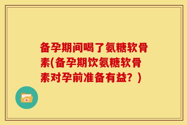 备孕期间喝了氨糖软骨素(备孕期饮氨糖软骨素对孕前准备有益？)