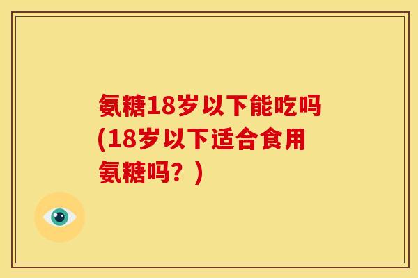 氨糖18岁以下能吃吗(18岁以下适合食用氨糖吗？)