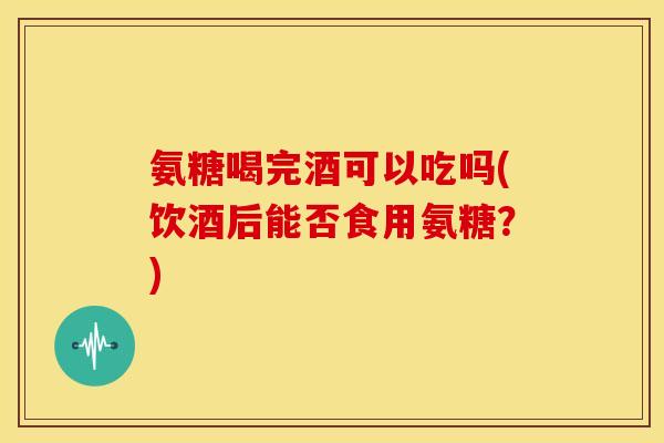 氨糖喝完酒可以吃吗(饮酒后能否食用氨糖？)