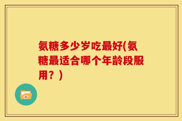 氨糖多少岁吃最好(氨糖最适合哪个年龄段服用？)